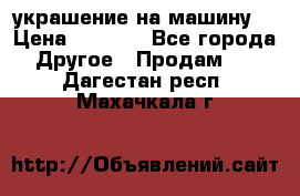 украшение на машину  › Цена ­ 2 000 - Все города Другое » Продам   . Дагестан респ.,Махачкала г.